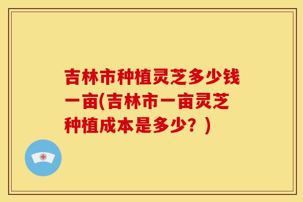 吉林市种植灵芝多少钱一亩(吉林市一亩灵芝种植成本是多少？)