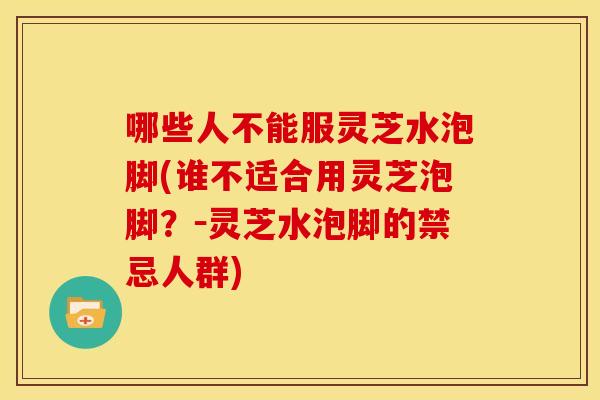 哪些人不能服灵芝水泡脚(谁不适合用灵芝泡脚?-灵芝水泡脚的禁忌人群)