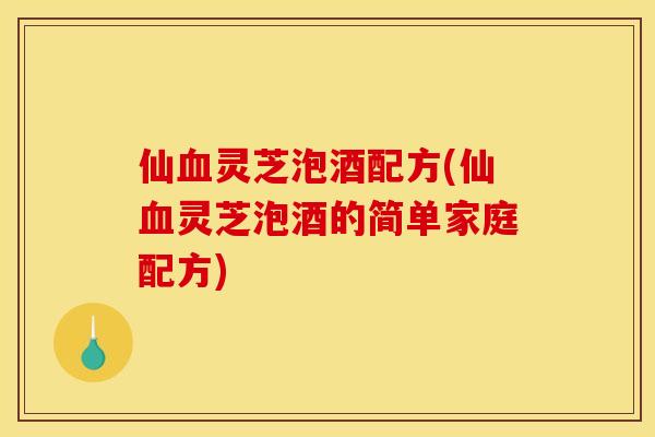 仙血灵芝泡酒配方(仙血灵芝泡酒的简单家庭配方)