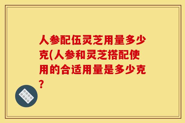 人参配伍灵芝用量多少克(人参和灵芝搭配使用的合适用量是多少克？
