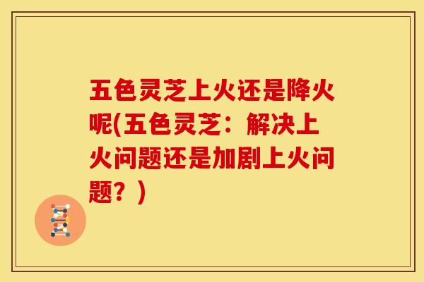 五色灵芝上火还是降火呢(五色灵芝：解决上火问题还是加剧上火问题？)