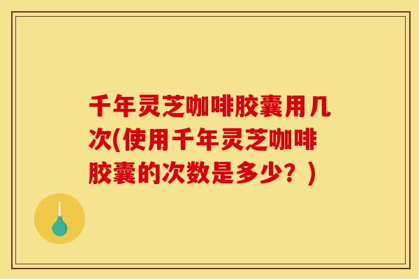 千年灵芝咖啡胶囊用几次(使用千年灵芝咖啡胶囊的次数是多少?)