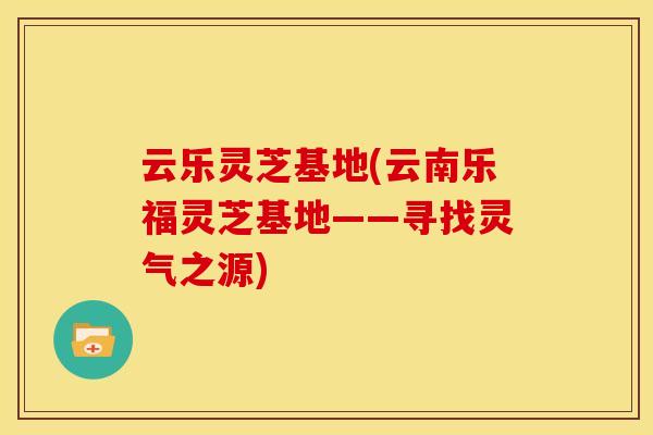 云乐灵芝基地(云南乐福灵芝基地——寻找灵气之源)