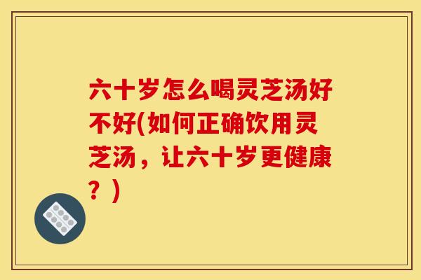 六十岁怎么喝灵芝汤好不好(如何正确饮用灵芝汤，让六十岁更健康？)