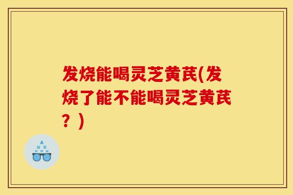 发烧能喝灵芝黄芪(发烧了能不能喝灵芝黄芪?)