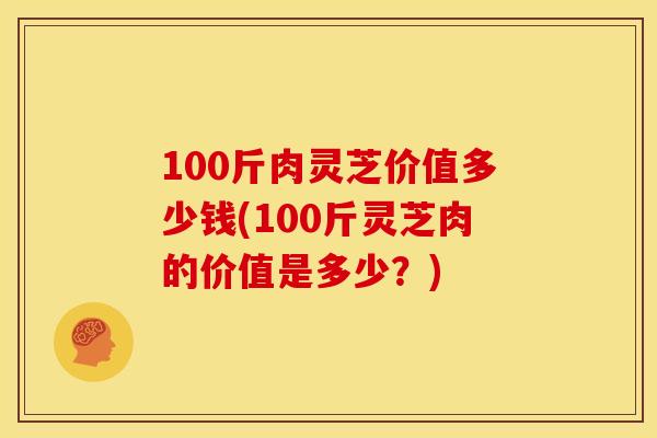 100斤肉灵芝价值多少钱(100斤灵芝肉的价值是多少?)