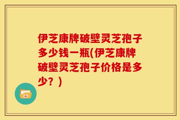 伊芝康牌破壁灵芝孢子多少钱一瓶(伊芝康牌破壁灵芝孢子价格是多少?)