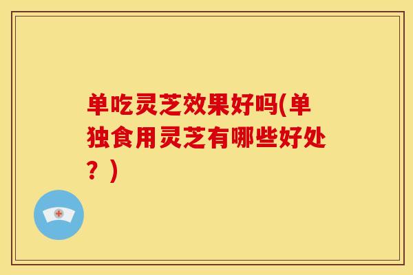 单吃灵芝效果好吗(单独食用灵芝有哪些好处?)