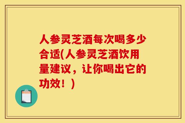 人参灵芝酒每次喝多少合适(人参灵芝酒饮用量建议,让你喝出它的功效!)