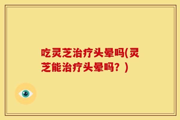 吃灵芝治疗头晕吗(灵芝能治疗头晕吗?)