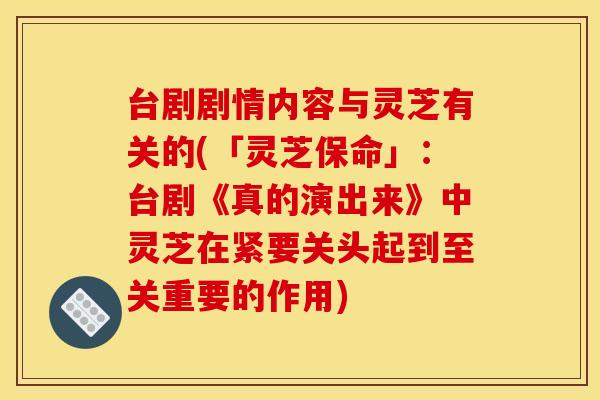 台剧剧情内容与灵芝有关的(「灵芝保命」:台剧《真的演出来》中灵芝在紧要关头起到至关重要的作用)