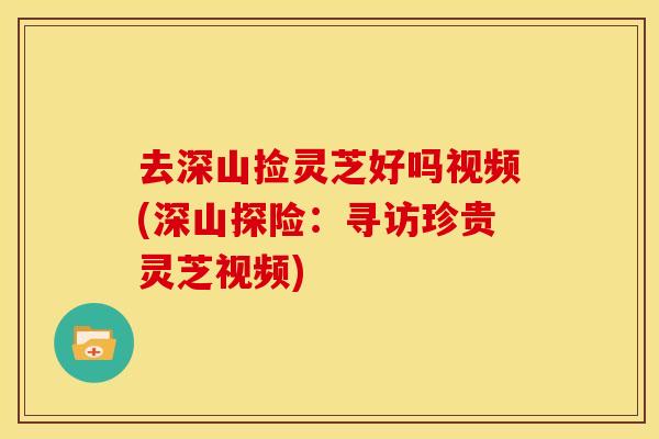 去深山捡灵芝好吗视频(深山探险:寻访珍贵灵芝视频)