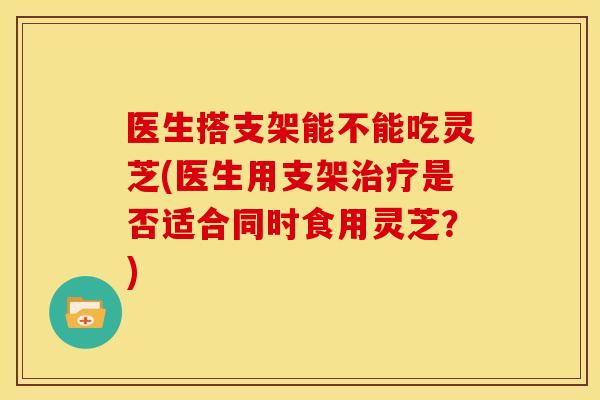 医生搭支架能不能吃灵芝(医生用支架治疗是否适合同时食用灵芝？)