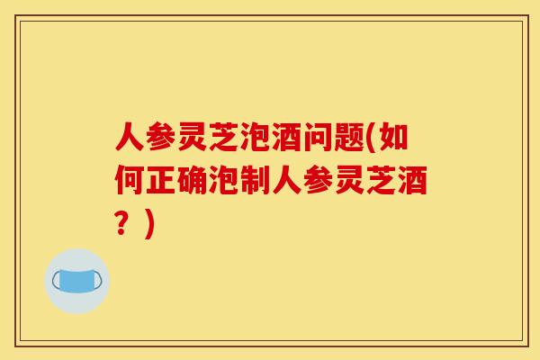 人参灵芝泡酒问题(如何正确泡制人参灵芝酒?)