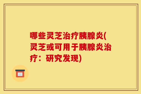 哪些灵芝治疗胰腺炎(灵芝或可用于胰腺炎治疗:研究发现)