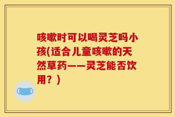 咳嗽时可以喝灵芝吗小孩(适合儿童咳嗽的天然草药——灵芝能否饮用?)