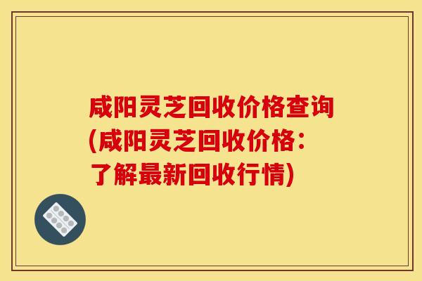 咸阳灵芝回收价格查询(咸阳灵芝回收价格：了解最新回收行情)