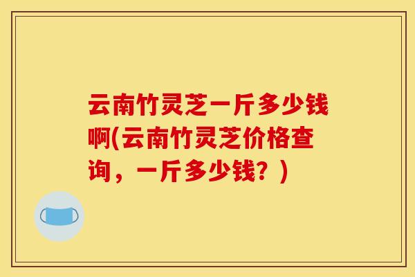 云南竹灵芝一斤多少钱啊(云南竹灵芝价格查询,一斤多少钱?)