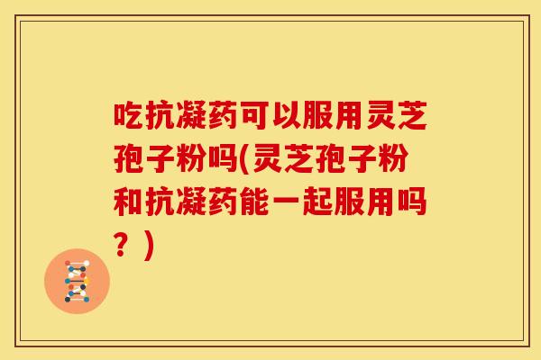 吃抗凝药可以服用灵芝孢子粉吗(灵芝孢子粉和抗凝药能一起服用吗?)