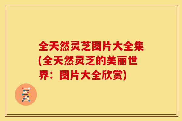 全天然灵芝图片大全集(全天然灵芝的美丽世界：图片大全欣赏)