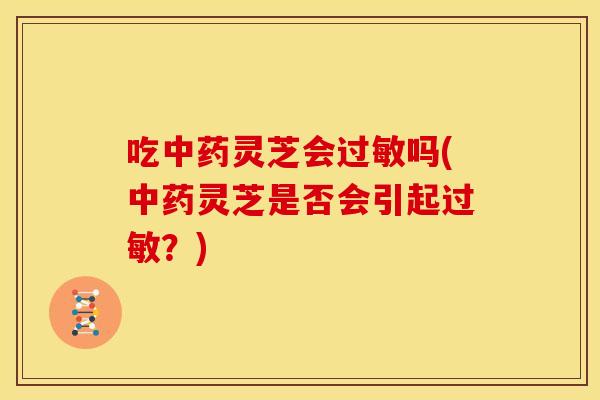 吃中药灵芝会过敏吗(中药灵芝是否会引起过敏?)