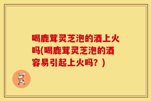 喝鹿茸灵芝泡的酒上火吗(喝鹿茸灵芝泡的酒容易引起上火吗？)