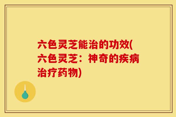 六色灵芝能治的功效(六色灵芝:神奇的疾病治疗药物)