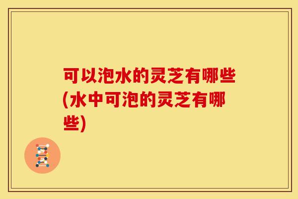 可以泡水的灵芝有哪些(水中可泡的灵芝有哪些)