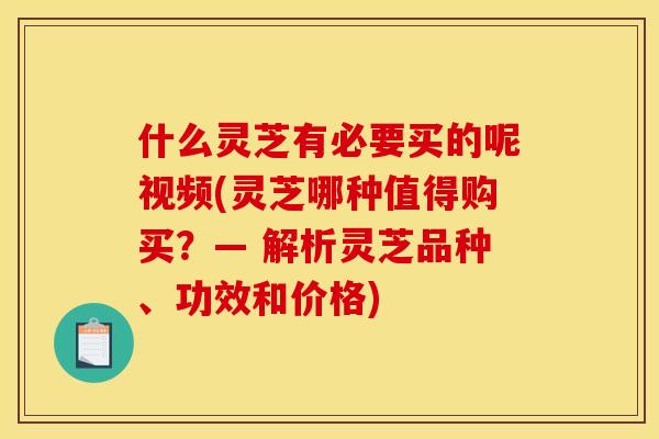 什么灵芝有必要买的呢视频(灵芝哪种值得购买?— 解析灵芝品种、功效和价格)