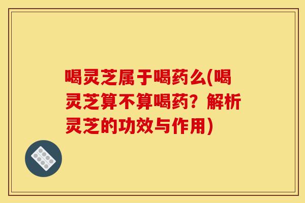 喝灵芝属于喝药么(喝灵芝算不算喝药？解析灵芝的功效与作用)