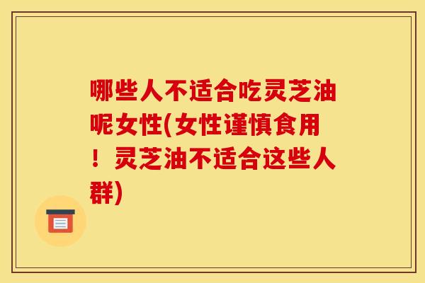 哪些人不适合吃灵芝油呢女性(女性谨慎食用！灵芝油不适合这些人群)