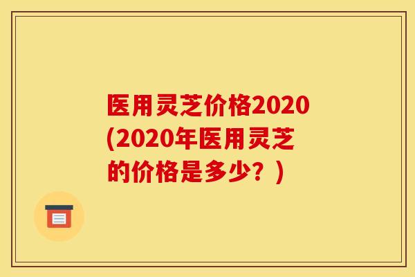 医用灵芝价格2020(2020年医用灵芝的价格是多少？)