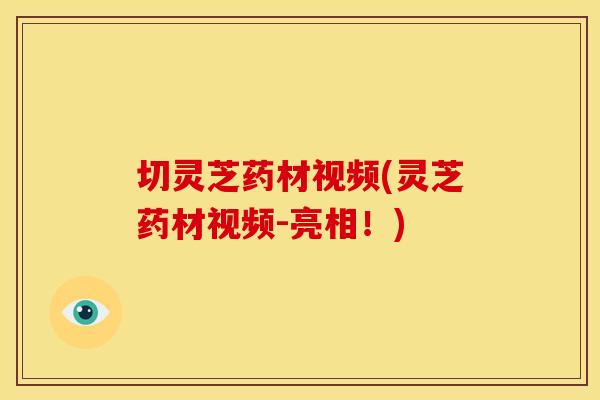 切灵芝药材视频(灵芝药材视频-亮相!)