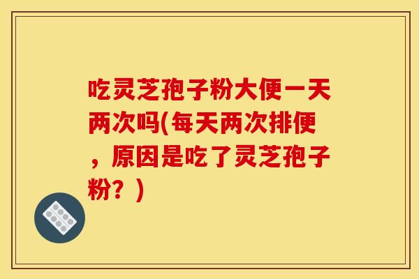 吃灵芝孢子粉大便一天两次吗(每天两次排便,原因是吃了灵芝孢子粉?)