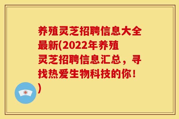 养殖灵芝招聘信息大全最新(2022年养殖灵芝招聘信息汇总，寻找热爱生物科技的你！)