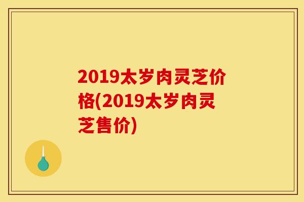 2019太岁肉灵芝价格(2019太岁肉灵芝售价)