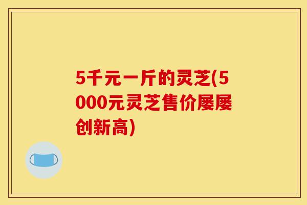 5千元一斤的灵芝(5000元灵芝售价屡屡创新高)