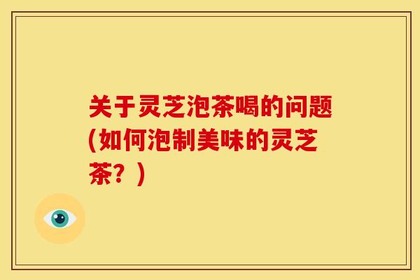 关于灵芝泡茶喝的问题(如何泡制美味的灵芝茶?)