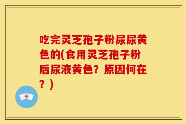 吃完灵芝孢子粉尿尿黄色的(食用灵芝孢子粉后尿液黄色?原因何在?)