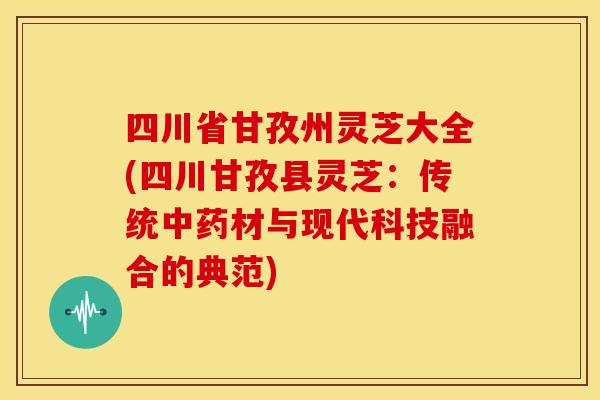 四川省甘孜州灵芝大全(四川甘孜县灵芝:传统中药材与现代科技融合的典范)