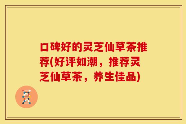 口碑好的灵芝仙草茶推荐(好评如潮，推荐灵芝仙草茶，养生佳品)