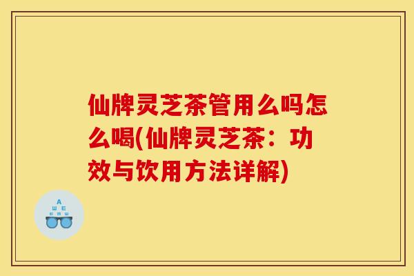 仙牌灵芝茶管用么吗怎么喝(仙牌灵芝茶:功效与饮用方法详解)