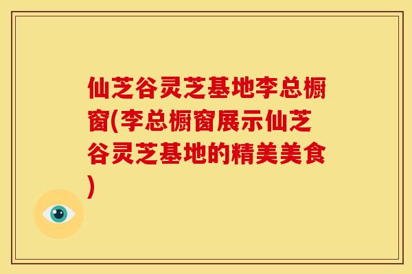 仙芝谷灵芝基地李总橱窗(李总橱窗展示仙芝谷灵芝基地的精美美食)