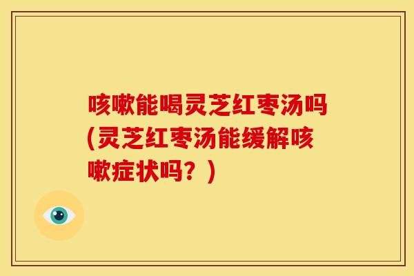 咳嗽能喝灵芝红枣汤吗(灵芝红枣汤能缓解咳嗽症状吗?)