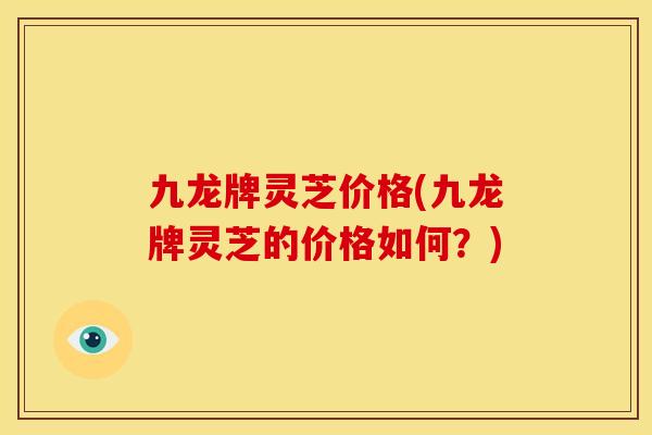 九龙牌灵芝价格(九龙牌灵芝的价格如何?)