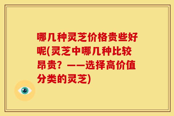 哪几种灵芝价格贵些好呢(灵芝中哪几种比较昂贵?——选择高价值分类的灵芝)