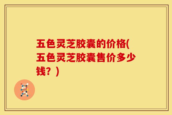 五色灵芝胶囊的价格(五色灵芝胶囊售价多少钱？)