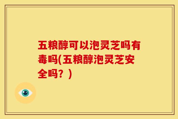 五粮醇可以泡灵芝吗有毒吗(五粮醇泡灵芝安全吗?)