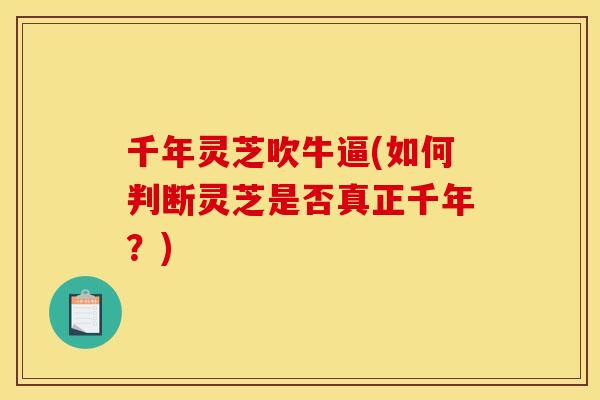 千年灵芝吹牛逼(如何判断灵芝是否真正千年？)