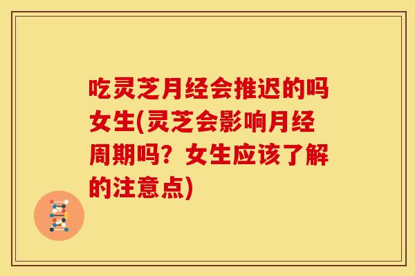 吃灵芝月经会推迟的吗女生(灵芝会影响月经周期吗？女生应该了解的注意点)